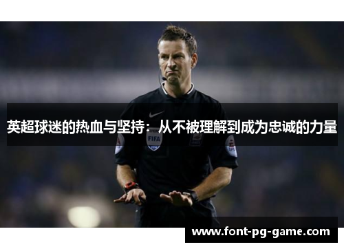 英超球迷的热血与坚持:从不被理解到成为忠诚的力量 英超球迷的热血与坚持:从不被理解到成为忠诚的力量