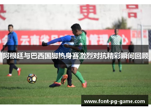 阿根廷与巴西国脚热身赛激烈对抗精彩瞬间回顾 阿根廷与巴西国脚热身赛激烈对抗精彩瞬间回顾